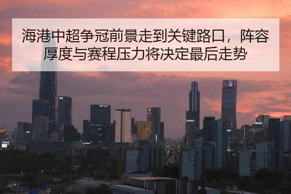 海港中超争冠前景走到关键路口，阵容厚度与赛程压力将决定最后走势